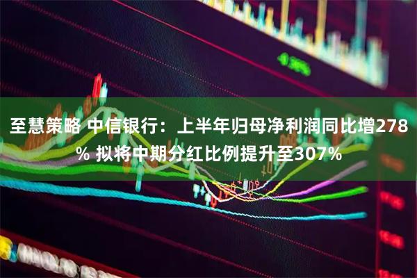 至慧策略 中信银行：上半年归母净利润同比增278% 拟将中期分红比例提升至307%