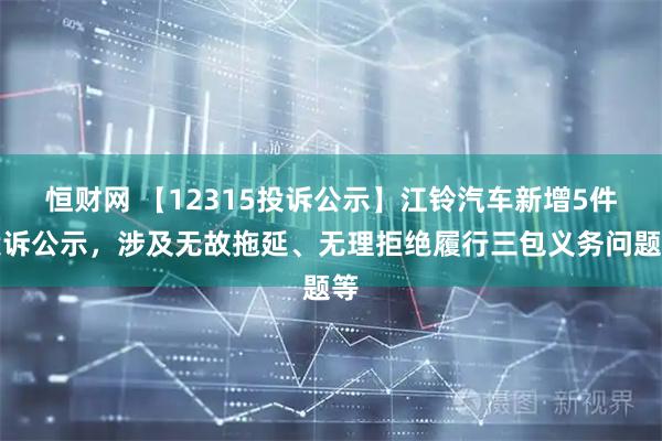 恒财网 【12315投诉公示】江铃汽车新增5件投诉公示,涉及无故拖延、无理拒绝履行三包义务问题等