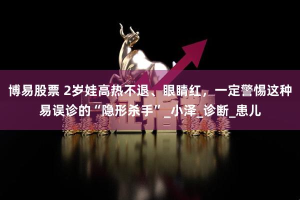 博易股票 2岁娃高热不退、眼睛红,一定警惕这种易误诊的“隐形杀手”_小泽_诊断_患儿