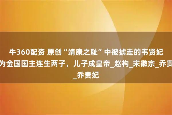 牛360配资 原创“靖康之耻”中被掳走的韦贤妃：为金国国主连生两子，儿子成皇帝_赵构_宋徽宗_乔贵妃