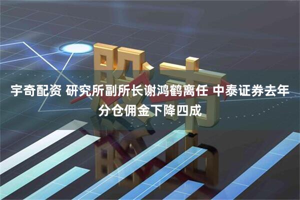 宇奇配资 研究所副所长谢鸿鹤离任 中泰证券去年分仓佣金下降四成
