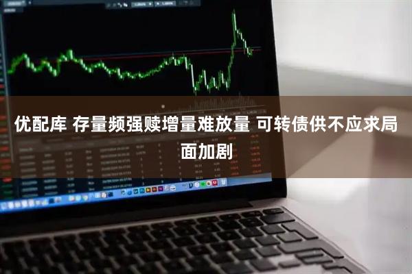 优配库 存量频强赎增量难放量 可转债供不应求局面加剧