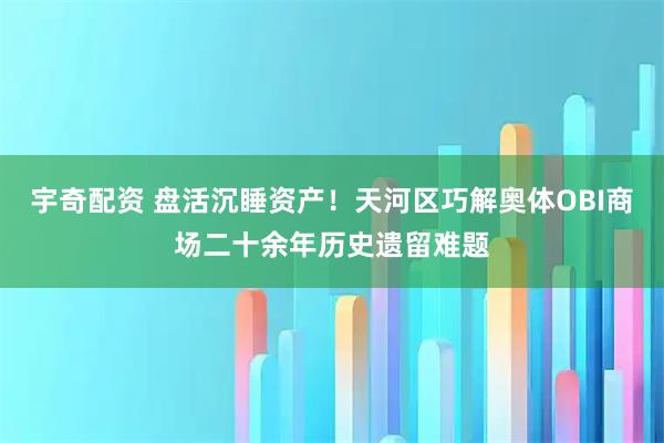 宇奇配资 盘活沉睡资产!天河区巧解奥体OBI商场二十余年历史遗留难题