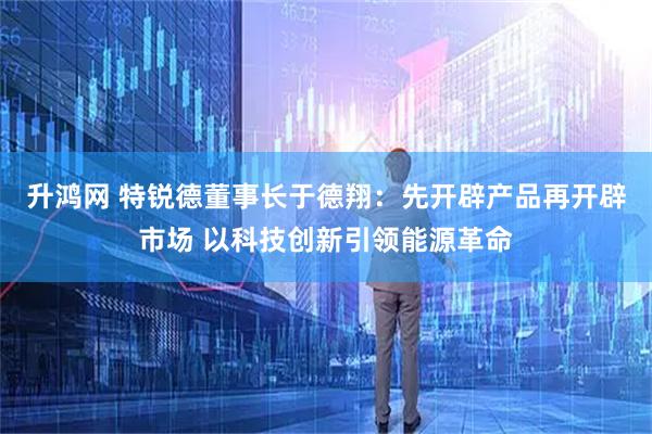 升鸿网 特锐德董事长于德翔：先开辟产品再开辟市场 以科技创新引领能源革命