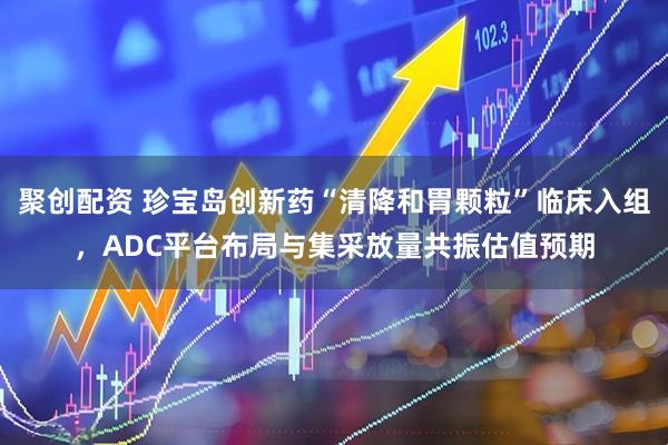 聚创配资 珍宝岛创新药“清降和胃颗粒”临床入组,ADC平台布局与集采放量共振估值预期