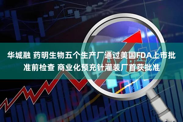 华城融 药明生物五个生产厂通过美国FDA上市批准前检查 商业化预充针灌装厂首获批准