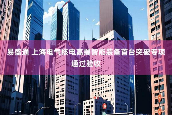 易盛通 上海电气核电高端智能装备首台突破专项通过验收