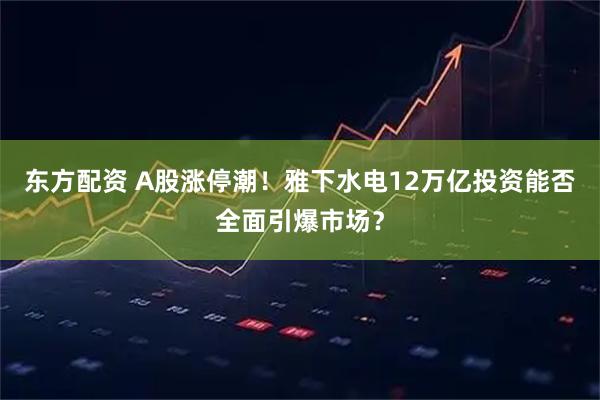 东方配资 A股涨停潮！雅下水电12万亿投资能否全面引爆市场？