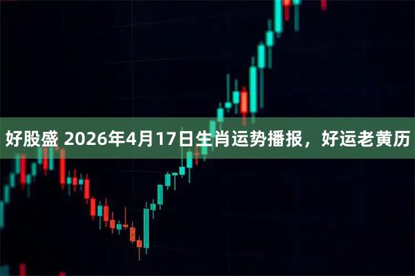 好股盛 2026年4月17日生肖运势播报，好运老黄历
