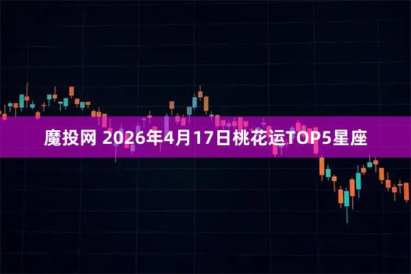 魔投网 2026年4月17日桃花运TOP5星座