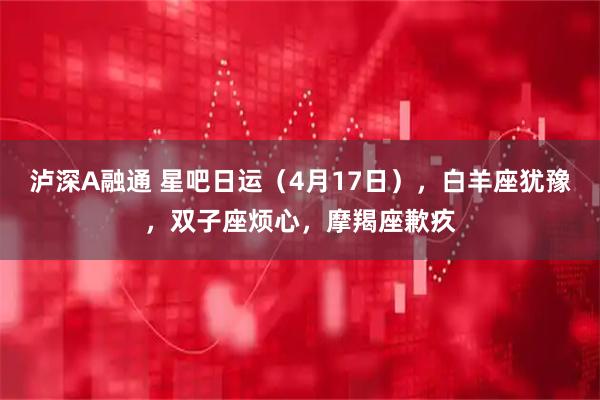 泸深A融通 星吧日运（4月17日），白羊座犹豫，双子座烦心，摩羯座歉疚