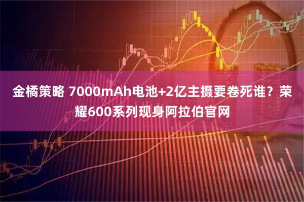 金橘策略 7000mAh电池+2亿主摄要卷死谁？荣耀600系列现身阿拉伯官网
