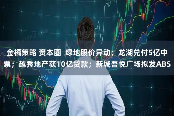 金橘策略 资本圈  绿地股价异动；龙湖兑付5亿中票；越秀地产获10亿贷款；新城吾悦广场拟发ABS