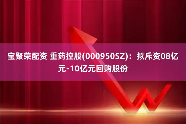 宝聚荣配资 重药控股(000950SZ)：拟斥资08亿元-10亿元回购股份